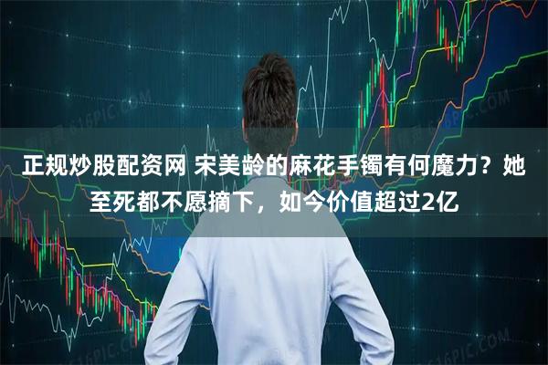 正规炒股配资网 宋美龄的麻花手镯有何魔力？她至死都不愿摘下，如今价值超过2亿