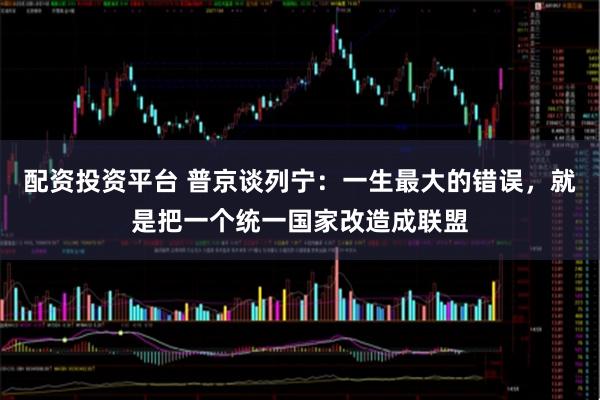 配资投资平台 普京谈列宁：一生最大的错误，就是把一个统一国家改造成联盟