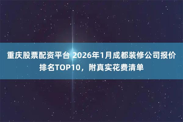 重庆股票配资平台 2026年1月成都装修公司报价排名TOP10，附真实花费清单