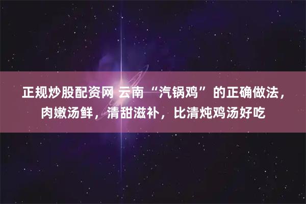 正规炒股配资网 云南 “汽锅鸡” 的正确做法，肉嫩汤鲜，清甜滋补，比清炖鸡汤好吃