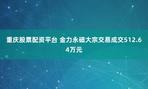 重庆股票配资平台 金力永磁大宗交易成交512.64万元