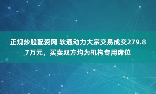 正规炒股配资网 软通动力大宗交易成交279.87万元，买卖双方均为机构专用席位