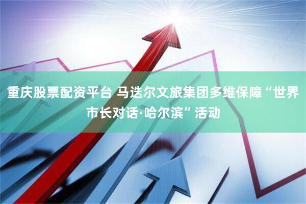 重庆股票配资平台 马迭尔文旅集团多维保障“世界市长对话·哈尔滨”活动