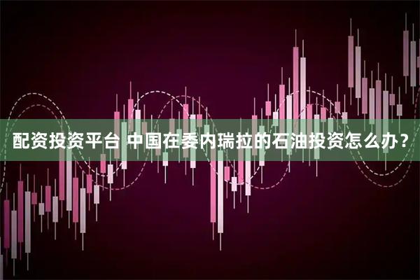 配资投资平台 中国在委内瑞拉的石油投资怎么办？