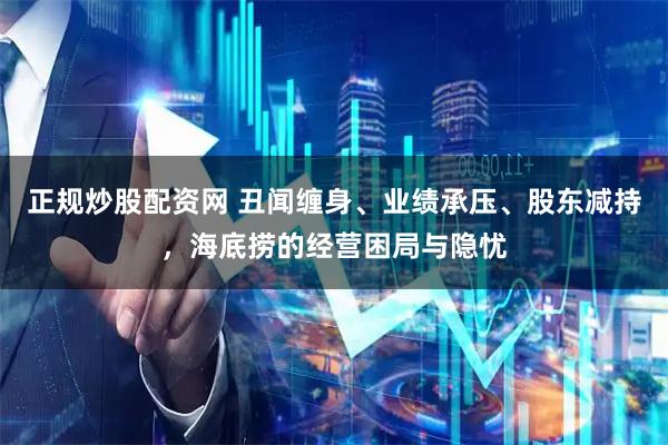 正规炒股配资网 丑闻缠身、业绩承压、股东减持，海底捞的经营困局与隐忧