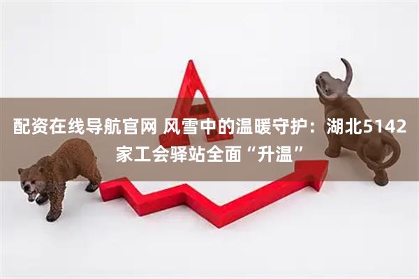 配资在线导航官网 风雪中的温暖守护：湖北5142家工会驿站全面“升温”