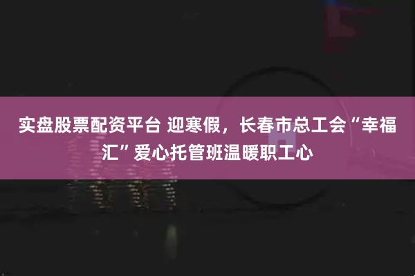 实盘股票配资平台 迎寒假，长春市总工会“幸福汇”爱心托管班温暖职工心