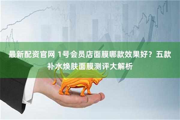 最新配资官网 1号会员店面膜哪款效果好？五款补水焕肤面膜测评大解析