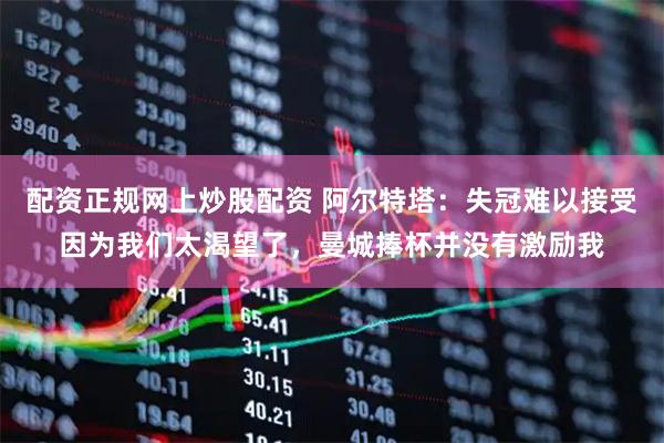 配资正规网上炒股配资 阿尔特塔：失冠难以接受因为我们太渴望了，曼城捧杯并没有激励我