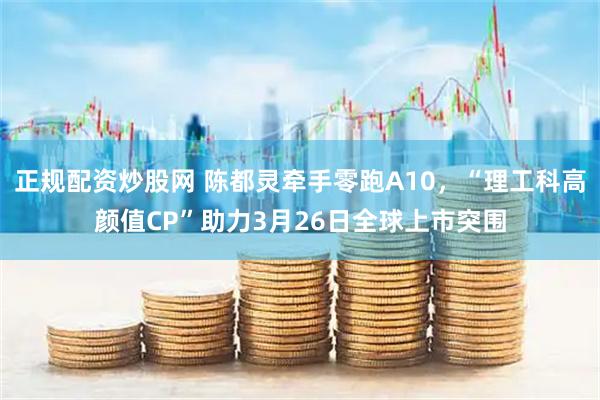 正规配资炒股网 陈都灵牵手零跑A10，“理工科高颜值CP”助力3月26日全球上市突围