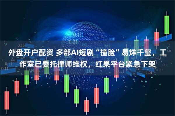 外盘开户配资 多部AI短剧“撞脸”易烊千玺，工作室已委托律师维权，红果平台紧急下架