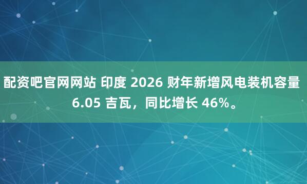 配资吧官网网站 印度 2026 财年新增风电装机容量 6.05 吉瓦，同比增长 46%。