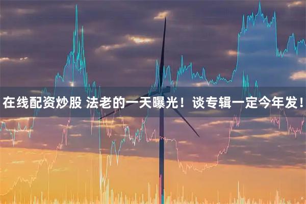 在线配资炒股 法老的一天曝光！谈专辑一定今年发！