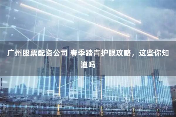 广州股票配资公司 春季踏青护眼攻略，这些你知道吗