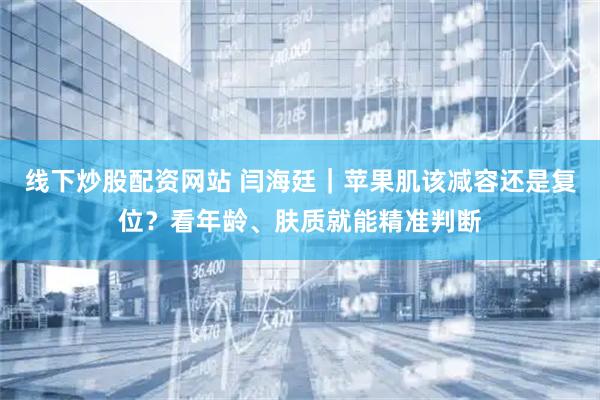 线下炒股配资网站 闫海廷｜苹果肌该减容还是复位？看年龄、肤质就能精准判断
