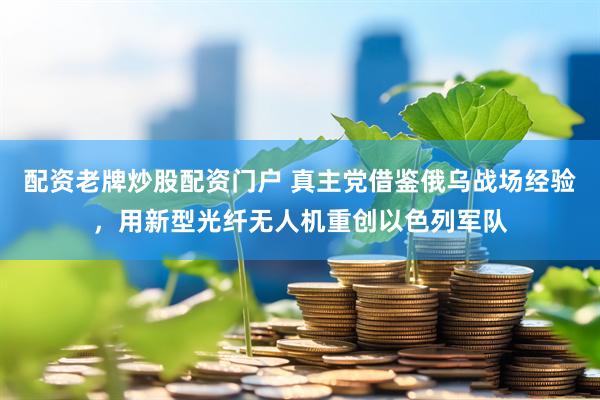 配资老牌炒股配资门户 真主党借鉴俄乌战场经验，用新型光纤无人机重创以色列军队
