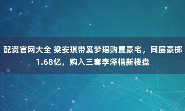 配资官网大全 梁安琪带奚梦瑶购置豪宅，同层豪掷1.68亿，购入三套李泽楷新楼盘