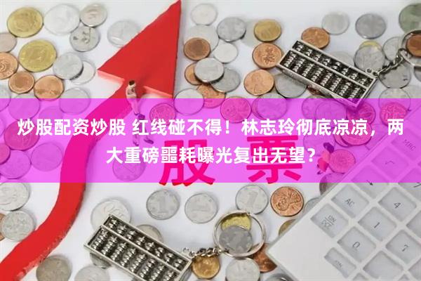 炒股配资炒股 红线碰不得！林志玲彻底凉凉，两大重磅噩耗曝光复出无望？