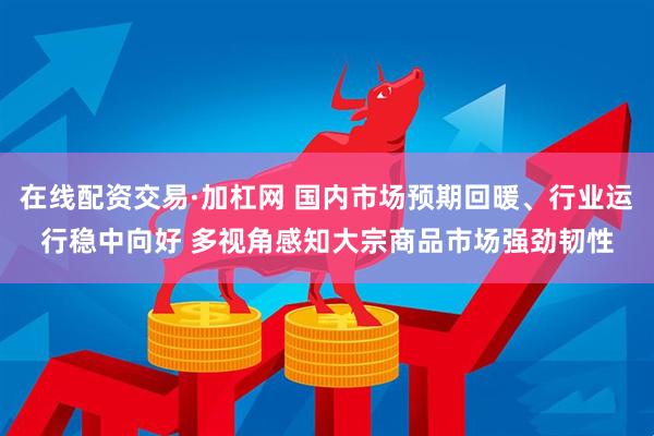在线配资交易·加杠网 国内市场预期回暖、行业运行稳中向好 多视角感知大宗商品市场强劲韧性