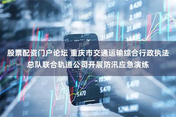 股票配资门户论坛 重庆市交通运输综合行政执法总队联合轨道公司开展防汛应急演练