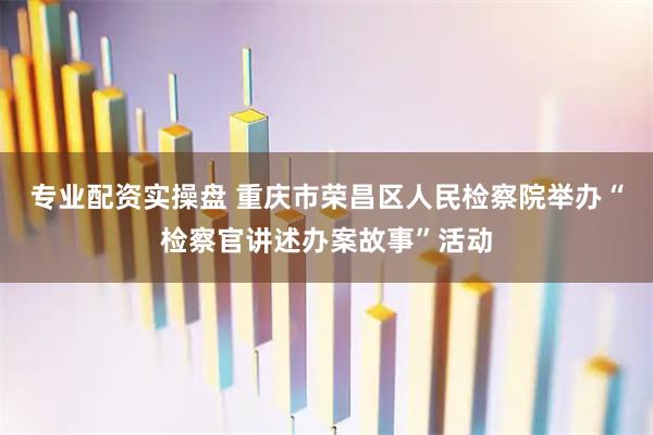 专业配资实操盘 重庆市荣昌区人民检察院举办“检察官讲述办案故事”活动