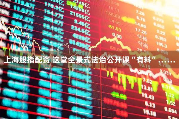 上海股指配资 这堂全景式法治公开课“有料”……