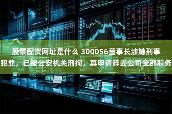 股票配资网址是什么 300056董事长涉嫌刑事犯罪，已被公安机关刑拘，其申请辞去公司全部职务