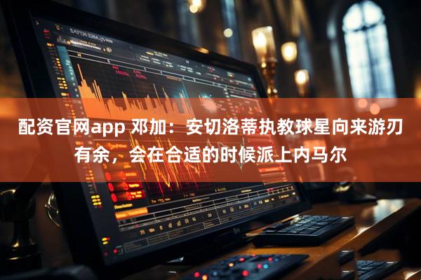 配资官网app 邓加：安切洛蒂执教球星向来游刃有余，会在合适的时候派上内马尔
