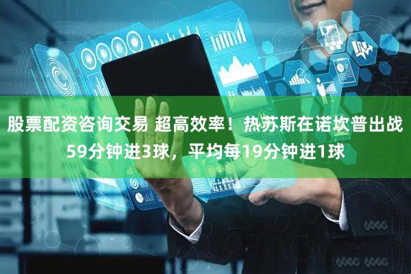 股票配资咨询交易 超高效率！热苏斯在诺坎普出战59分钟进3球，平均每19分钟进1球