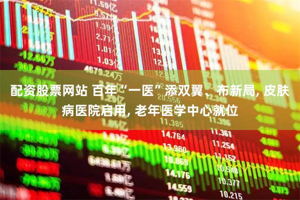 配资股票网站 百年“一医”添双翼、布新局, 皮肤病医院启用, 老年医学中心就位